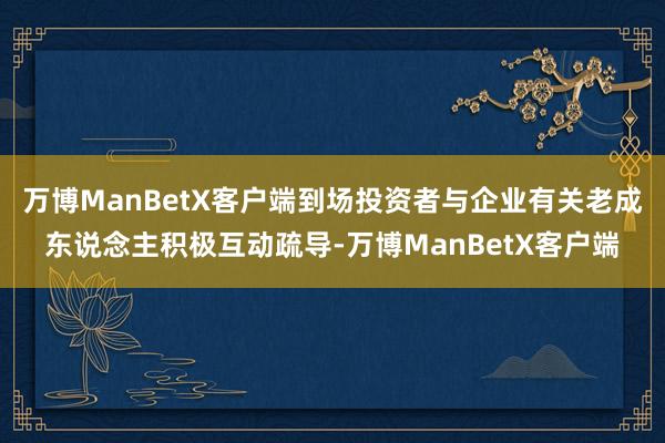 万博ManBetX客户端到场投资者与企业有关老成东说念主积极互动疏导-万博ManBetX客户端