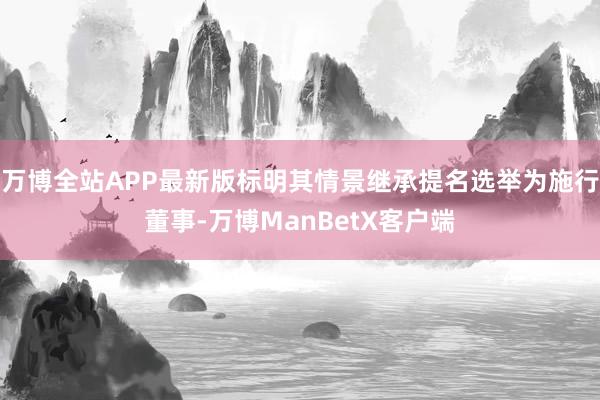 万博全站APP最新版标明其情景继承提名选举为施行董事-万博ManBetX客户端