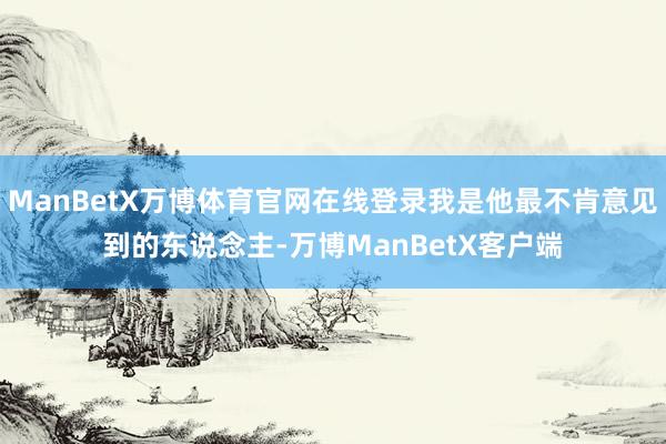 ManBetX万博体育官网在线登录我是他最不肯意见到的东说念主-万博ManBetX客户端