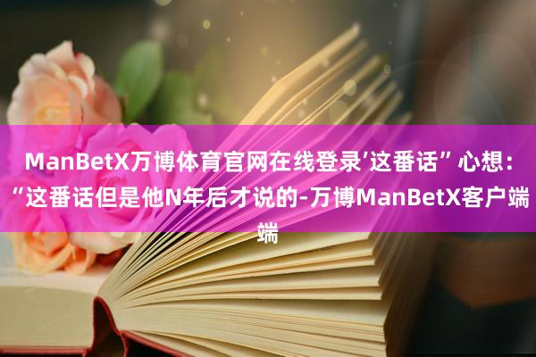 ManBetX万博体育官网在线登录’这番话”心想：“这番话但是他N年后才说的-万博ManBetX客户端