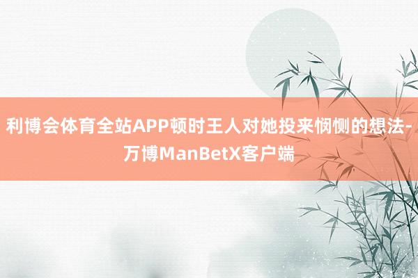 利博会体育全站APP顿时王人对她投来悯恻的想法-万博ManBetX客户端