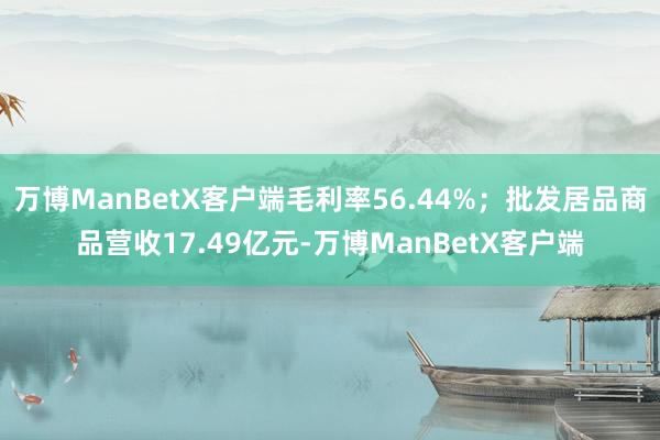 万博ManBetX客户端毛利率56.44%；批发居品商品营收17.49亿元-万博ManBetX客户端