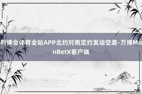 利博会体育全站APP北约对南定约发动空袭-万博ManBetX客户端