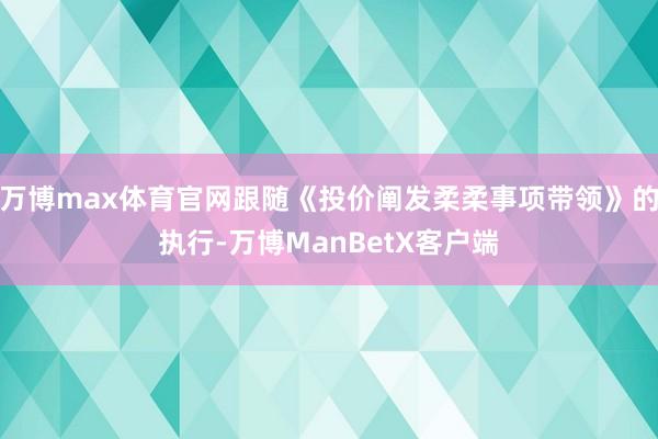 万博max体育官网跟随《投价阐发柔柔事项带领》的执行-万博ManBetX客户端