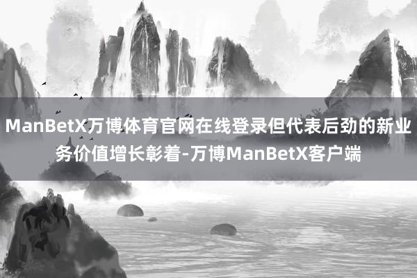 ManBetX万博体育官网在线登录但代表后劲的新业务价值增长彰着-万博ManBetX客户端