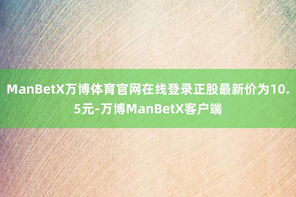 ManBetX万博体育官网在线登录正股最新价为10.5元-万博ManBetX客户端