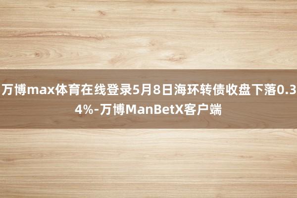 万博max体育在线登录5月8日海环转债收盘下落0.34%-万博ManBetX客户端