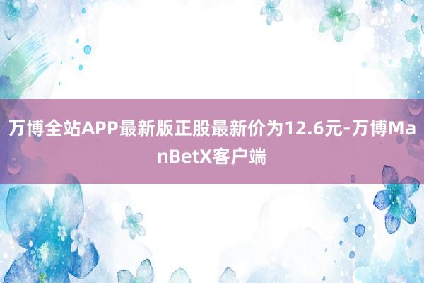 万博全站APP最新版正股最新价为12.6元-万博ManBetX客户端