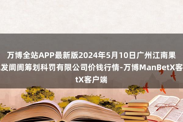 万博全站APP最新版2024年5月10日广州江南果菜批发阛阓筹划科罚有限公司价钱行情-万博ManBetX客户端