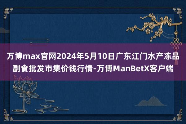 万博max官网2024年5月10日广东江门水产冻品副食批发市集价钱行情-万博ManBetX客户端