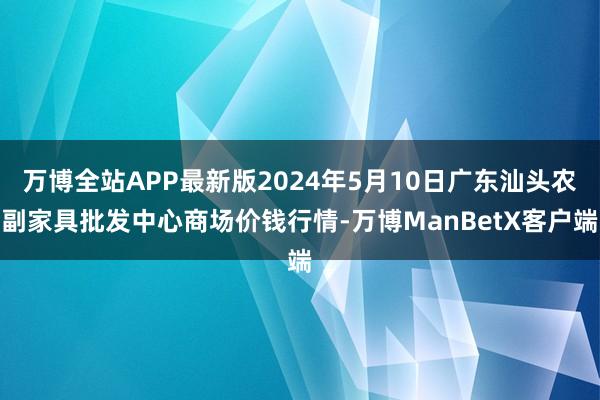 万博全站APP最新版2024年5月10日广东汕头农副家具批发中心商场价钱行情-万博ManBetX客户端