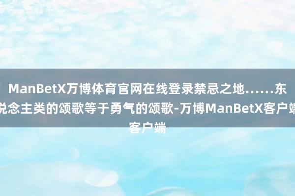 ManBetX万博体育官网在线登录禁忌之地……东说念主类的颂歌等于勇气的颂歌-万博ManBetX客户端