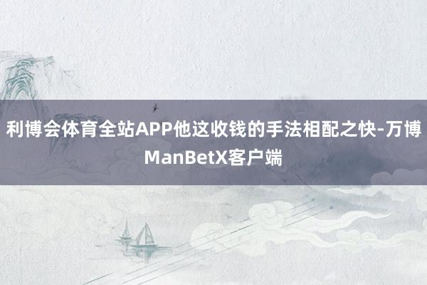 利博会体育全站APP他这收钱的手法相配之快-万博ManBetX客户端