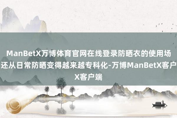 ManBetX万博体育官网在线登录防晒衣的使用场景还从日常防晒变得越来越专科化-万博ManBetX客户端