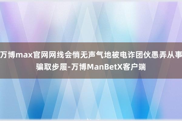 万博max官网网线会悄无声气地被电诈团伙愚弄从事骗取步履-万博ManBetX客户端