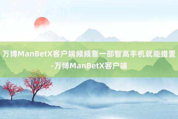 万博ManBetX客户端频频靠一部智高手机就能措置-万博ManBetX客户端