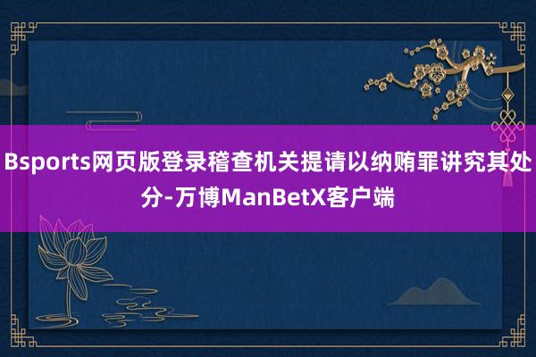 Bsports网页版登录稽查机关提请以纳贿罪讲究其处分-万博ManBetX客户端