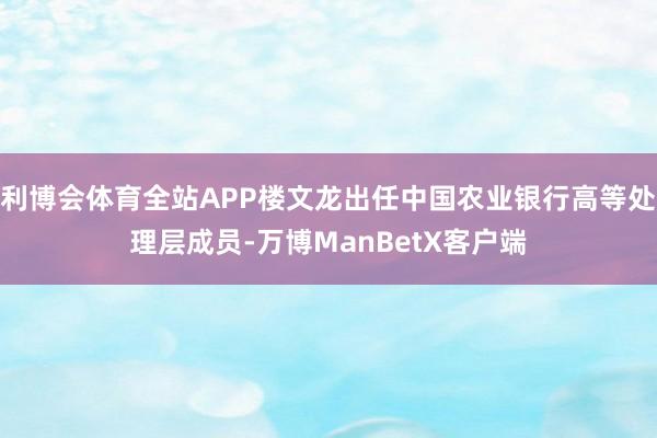 利博会体育全站APP楼文龙出任中国农业银行高等处理层成员-万博ManBetX客户端