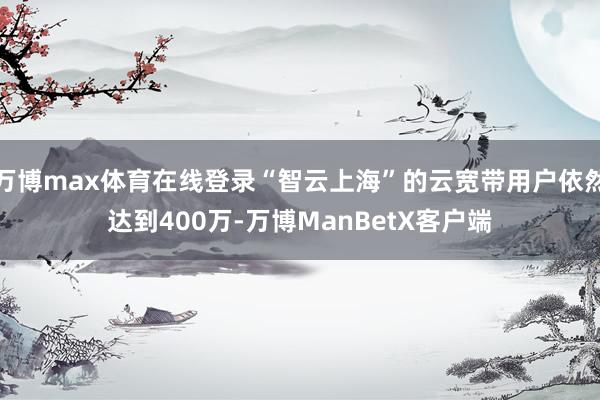 万博max体育在线登录“智云上海”的云宽带用户依然达到400万-万博ManBetX客户端