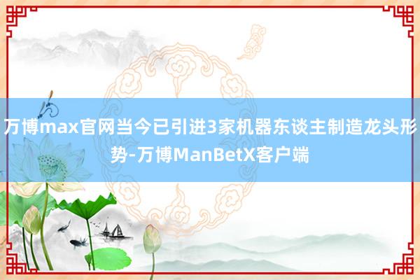 万博max官网当今已引进3家机器东谈主制造龙头形势-万博ManBetX客户端