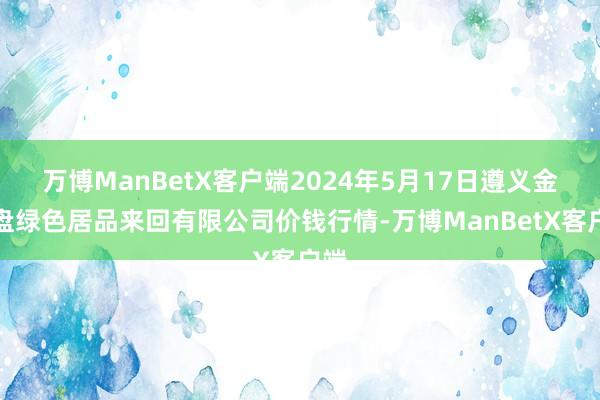 万博ManBetX客户端2024年5月17日遵义金地盘绿色居品来回有限公司价钱行情-万博ManBetX客户端