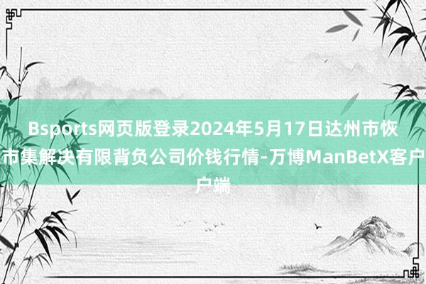 Bsports网页版登录2024年5月17日达州市恢复市集解决有限背负公司价钱行情-万博ManBetX客户端