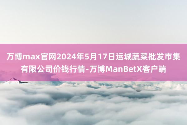 万博max官网2024年5月17日运城蔬菜批发市集有限公司价钱行情-万博ManBetX客户端