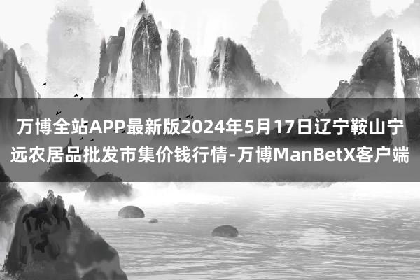 万博全站APP最新版2024年5月17日辽宁鞍山宁远农居品批发市集价钱行情-万博ManBetX客户端