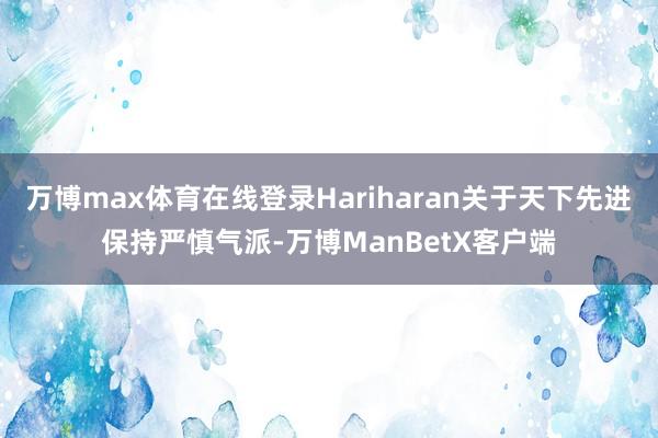 万博max体育在线登录Hariharan关于天下先进保持严慎气派-万博ManBetX客户端