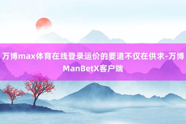 万博max体育在线登录运价的要道不仅在供求-万博ManBetX客户端