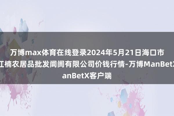 万博max体育在线登录2024年5月21日海口市菜篮子江楠农居品批发阛阓有限公司价钱行情-万博ManBetX客户端