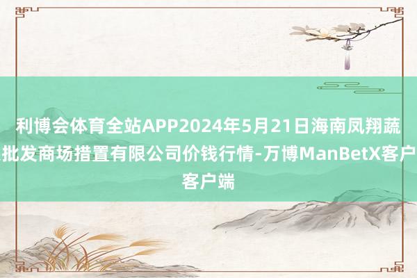 利博会体育全站APP2024年5月21日海南凤翔蔬菜批发商场措置有限公司价钱行情-万博ManBetX客户端