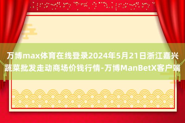 万博max体育在线登录2024年5月21日浙江嘉兴蔬菜批发走动商场价钱行情-万博ManBetX客户端