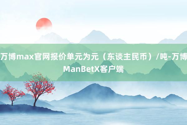 万博max官网报价单元为元（东谈主民币）/吨-万博ManBetX客户端