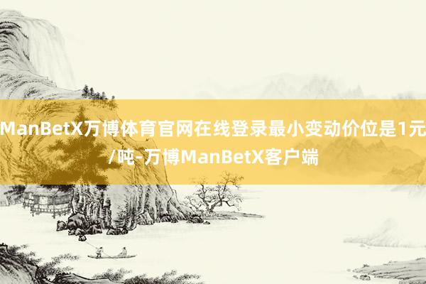 ManBetX万博体育官网在线登录最小变动价位是1元/吨-万博ManBetX客户端