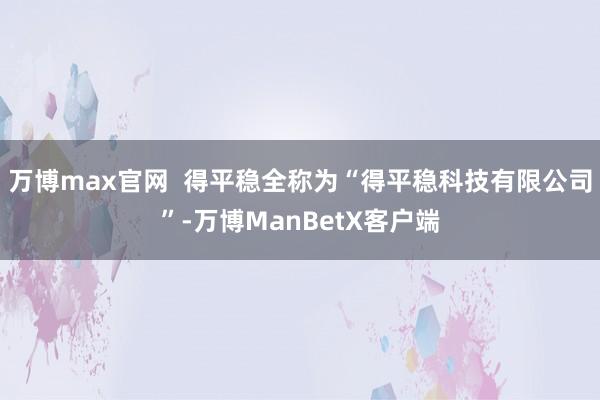 万博max官网  得平稳全称为“得平稳科技有限公司”-万博ManBetX客户端