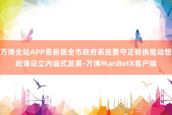 万博全站APP最新版全市政府系统要守正转换推动想政课设立内涵式发展-万博ManBetX客户端