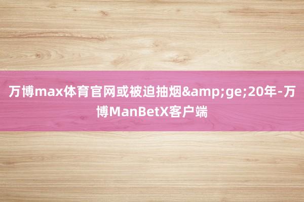 万博max体育官网或被迫抽烟&ge;20年-万博ManBetX客户端