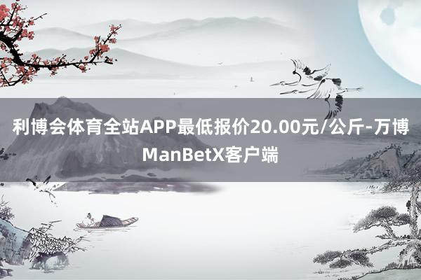 利博会体育全站APP最低报价20.00元/公斤-万博ManBetX客户端