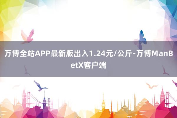 万博全站APP最新版出入1.24元/公斤-万博ManBetX客户端