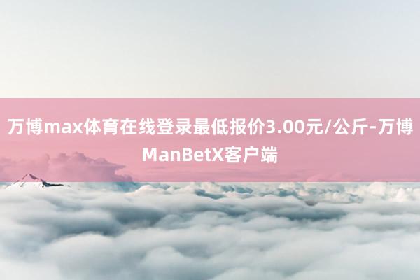 万博max体育在线登录最低报价3.00元/公斤-万博ManBetX客户端