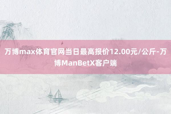 万博max体育官网当日最高报价12.00元/公斤-万博ManBetX客户端