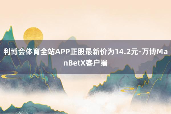 利博会体育全站APP正股最新价为14.2元-万博ManBetX客户端