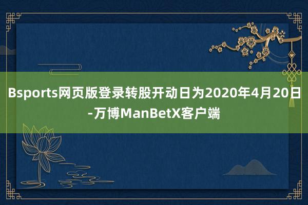 Bsports网页版登录转股开动日为2020年4月20日-万博ManBetX客户端