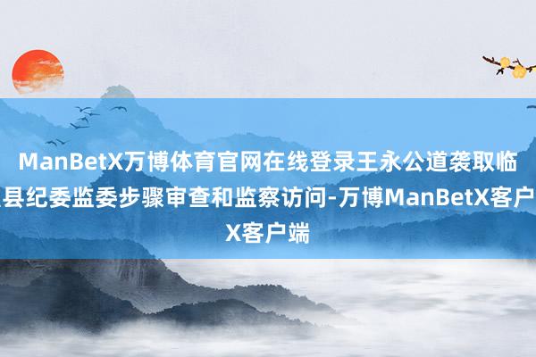 ManBetX万博体育官网在线登录王永公道袭取临澧县纪委监委步骤审查和监察访问-万博ManBetX客户端