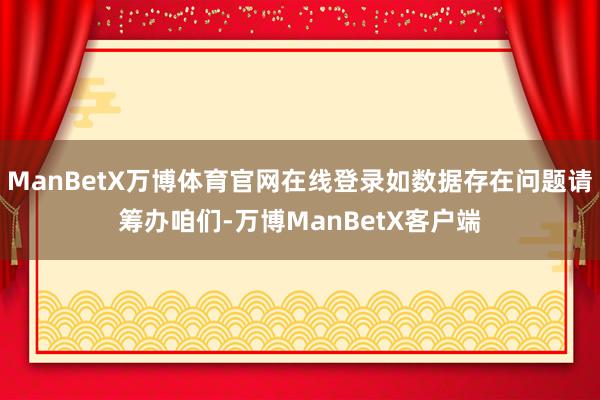 ManBetX万博体育官网在线登录如数据存在问题请筹办咱们-万博ManBetX客户端