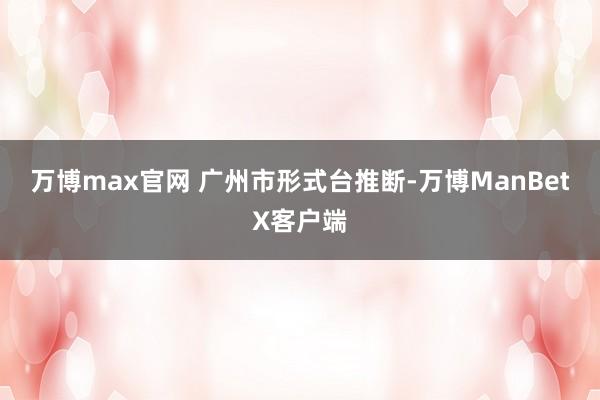 万博max官网 　　广州市形式台推断-万博ManBetX客户端