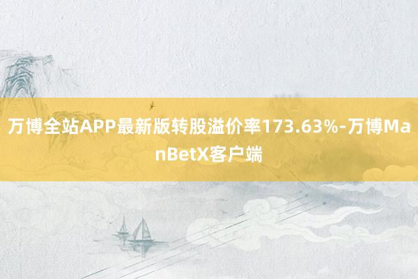 万博全站APP最新版转股溢价率173.63%-万博ManBetX客户端