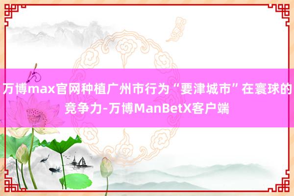 万博max官网种植广州市行为“要津城市”在寰球的竞争力-万博ManBetX客户端