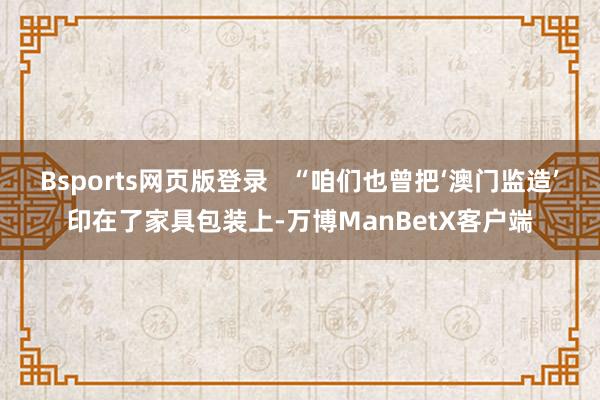 Bsports网页版登录   “咱们也曾把‘澳门监造’印在了家具包装上-万博ManBetX客户端